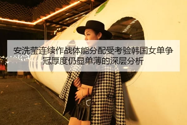 安洗莹连续作战体能分配受考验韩国女单争冠厚度仍显单薄的深层分析