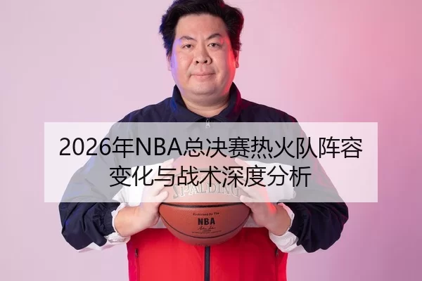 2026年NBA总决赛热火队阵容变化与战术深度分析