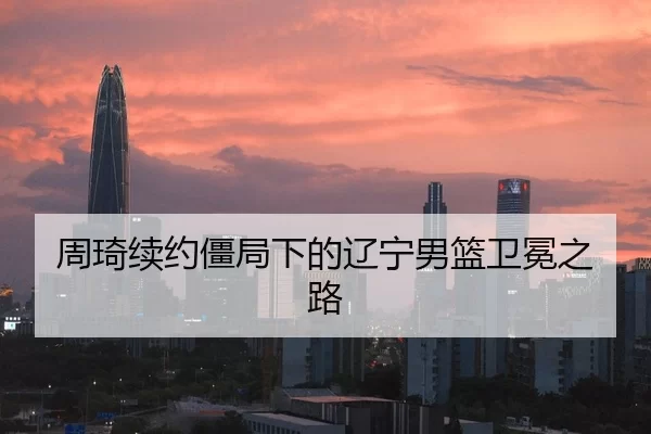 周琦续约僵局下的辽宁男篮卫冕之路