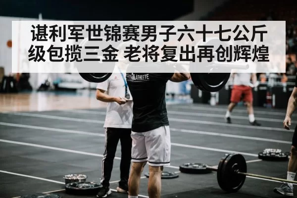 谌利军世锦赛男子六十七公斤级包揽三金 老将复出再创辉煌