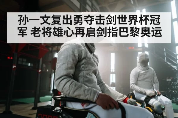 孙一文复出勇夺击剑世界杯冠军 老将雄心再启剑指巴黎奥运