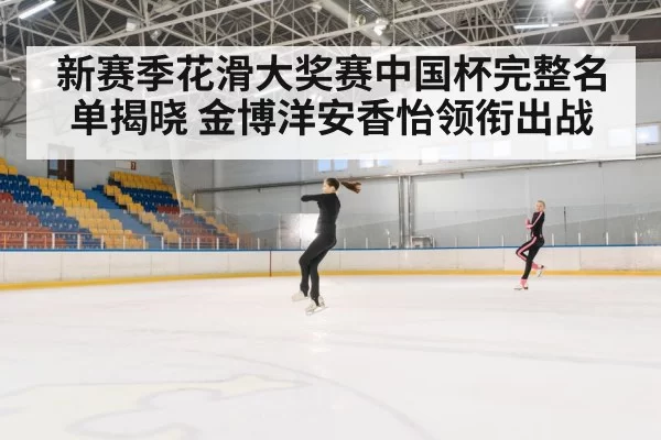 新赛季花滑大奖赛中国杯完整名单揭晓 金博洋安香怡领衔出战