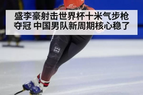 盛李豪射击世界杯十米气步枪夺冠 中国男队新周期核心稳了